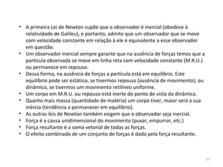 • A primeira Lei de Newton supõe que o observador é inercial (obedece à 
  relatividade de Galileu), e portanto, admite que um observador que se move 
  com velocidade constante em relação à ele é equivalente a esse observador 
  em questão.
• Um observador inercial sempre garante que na ausência de forças temos que a 
  partícula observada se move em linha reta com velocidade constante (M.R.U.) 
  ou permanece em repouso.
• Dessa forma, na ausência de forças a partícula está em equilíbrio. Este 
  equilíbrio pode ser estático, se tivermos repouso (ausência de movimento); ou 
  dinâmico, se tivermos um movimento retilíneo uniforme.
• Um corpo em M.R.U. ou repouso está inerte do ponto de vista da dinâmica.
• Quanto mais massa (quantidade de matéria) um corpo tiver, maior será a sua 
  inércia (tendência a permanecer em equilíbrio).
• As outras leis de Newton também exigem que o observador seja inercial.
• Força é a causa unidimensional do movimento (puxar, empurrar, etc.)
• Força resultante é a soma vetorial de todas as forças.
• O efeito combinado de um conjunto de forças é dado pela força resultante.



                                                                               97
 