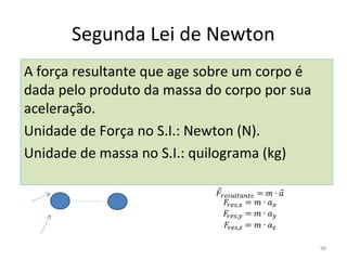 Segunda Lei de Newton
A força resultante que age sobre um corpo é 
dada pelo produto da massa do corpo por sua 
aceleração.
Unidade de Força no S.I.: Newton (N).
Unidade de massa no S.I.: quilograma (kg)




                                               98
 