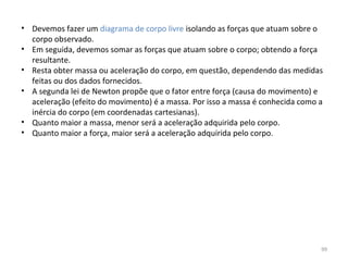 • Devemos fazer um diagrama de corpo livre isolando as forças que atuam sobre o 
  corpo observado.
• Em seguida, devemos somar as forças que atuam sobre o corpo; obtendo a força 
  resultante.
• Resta obter massa ou aceleração do corpo, em questão, dependendo das medidas 
  feitas ou dos dados fornecidos.
• A segunda lei de Newton propõe que o fator entre força (causa do movimento) e 
  aceleração (efeito do movimento) é a massa. Por isso a massa é conhecida como a 
  inércia do corpo (em coordenadas cartesianas).
• Quanto maior a massa, menor será a aceleração adquirida pelo corpo.
• Quanto maior a força, maior será a aceleração adquirida pelo corpo.




                                                                                 99
 