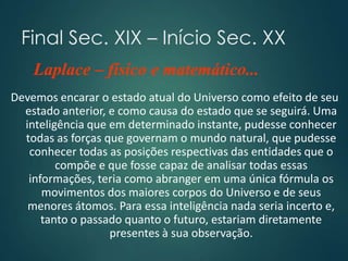 Final Sec. XIX – Início Sec. XX
Devemos encarar o estado atual do Universo como efeito de seu
estado anterior, e como causa do estado que se seguirá. Uma
inteligência que em determinado instante, pudesse conhecer
todas as forças que governam o mundo natural, que pudesse
conhecer todas as posições respectivas das entidades que o
compõe e que fosse capaz de analisar todas essas
informações, teria como abranger em uma única fórmula os
movimentos dos maiores corpos do Universo e de seus
menores átomos. Para essa inteligência nada seria incerto e,
tanto o passado quanto o futuro, estariam diretamente
presentes à sua observação.
Laplace – físico e matemático...
 