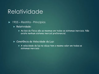Relatividade
 1905 – Restrita - Princípios
 Relatividade:
 As leis da física são as mesmas em todos os sistemas inerciais. Não
existe nenhum sistema inercial preferencial.
 Constância da Velocidade da Luz:
 A velocidade da luz no vácuo tem o mesmo valor em todos os
sistemas inerciais.-
 