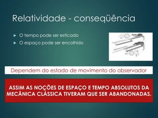 Relatividade - conseqüência
 O tempo pode ser esticado
 O espaço pode ser encolhido
ASSIM AS NOÇÕES DE ESPAÇO E TEMPO ABSOLUTOS DA
MECÂNICA CLÁSSICA TIVERAM QUE SER ABANDONADAS.
Dependem do estado de movimento do observador
 