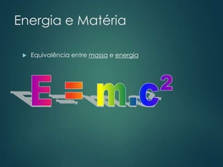 Energia e Matéria
 Equivalência entre massa e energia
 