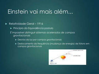 Einstein vai mais além...
 Relatividade Geral – 1916
 Princípio da Equivalência postula
É impossível distinguir sistemas acelerados de campos
gravitacionais
 Desvios da luz por campos gravitacionais
 Deslocamento da frequência (mudança de energia) de fótons em
campos gravitacionais
 