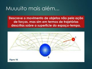 Muuuito mais além...
Descreve o movimento de objetos não pela ação
de forças, mas sim em termos de trajetórias
descritas sobre a superfície do espaço-tempo.
 
