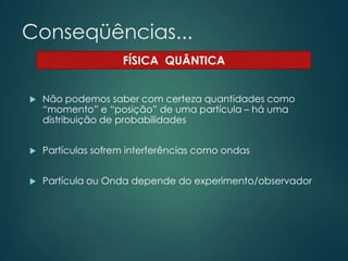 Conseqüências...
 Não podemos saber com certeza quantidades como
“momento” e “posição” de uma partícula – há uma
distribuição de probabilidades
 Partículas sofrem interferências como ondas
 Partícula ou Onda depende do experimento/observador
FÍSICA QUÂNTICA
 