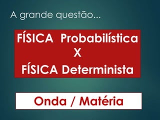 A grande questão...
FÍSICA Probabilística
X
FÍSICA Determinista
Onda / Matéria
 