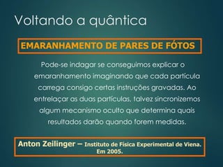 Voltando a quântica
Pode-se indagar se conseguimos explicar o
emaranhamento imaginando que cada partícula
carrega consigo certas instruções gravadas. Ao
entrelaçar as duas partículas, talvez sincronizemos
algum mecanismo oculto que determina quais
resultados darão quando forem medidas.
Anton Zeilinger – Instituto de Física Experimental de Viena.
Em 2005.
EMARANHAMENTO DE PARES DE FÓTOS
 