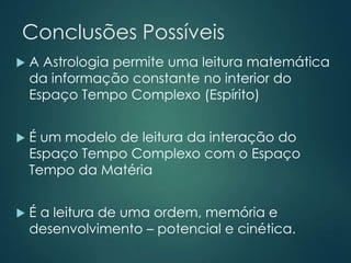 Conclusões Possíveis
 A Astrologia permite uma leitura matemática
da informação constante no interior do
Espaço Tempo Complexo (Espírito)
 É um modelo de leitura da interação do
Espaço Tempo Complexo com o Espaço
Tempo da Matéria
 É a leitura de uma ordem, memória e
desenvolvimento – potencial e cinética.
 