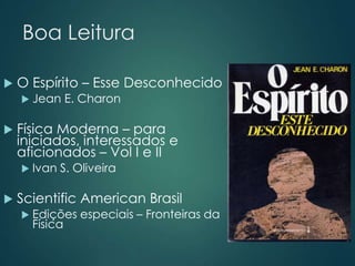 Boa Leitura
 O Espírito – Esse Desconhecido
 Jean E. Charon
 Física Moderna – para
iniciados, interessados e
aficionados – Vol I e II
 Ivan S. Oliveira
 Scientific American Brasil
 Edições especiais – Fronteiras da
Física
 