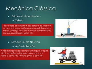 Mecânica Clássica
 Primeira Lei de Newton
 Inércia
 Terceira Lei de Newton
 Ação de Reação
Todo corpo continua em seu estado de repouso
ou de movimento uniforme em uma linha reta, a
menos que seja forçado a mudar aquele estado
por forças aplicadas sobre ele
A toda a ação opõe sempre uma igual reação.
Isto é, as ações mútuas de dois corpos um
sobre o outro são sempre iguais e opostas.
 