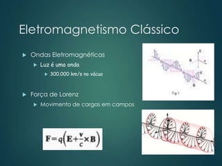 Eletromagnetismo Clássico
 Ondas Eletromagnéticas
 Luz é uma onda
 300.000 km/s no vácuo
 Força de Lorenz
 Movimento de cargas em campos
 
