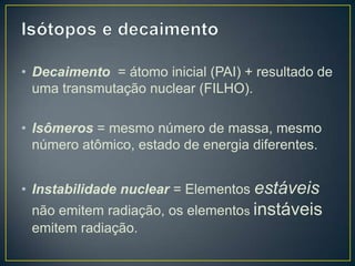 • Decaimento = átomo inicial (PAI) + resultado de
uma transmutação nuclear (FILHO).
• Isômeros = mesmo número de massa, mesmo
número atômico, estado de energia diferentes.
• Instabilidade nuclear = Elementos estáveis
não emitem radiação, os elementos instáveis
emitem radiação.
 