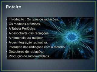 • Introdução : Os tipos de radiações.
• Os modelos atômicos.
• A Tabela Periódica.
• A descoberta das radiações
• A nomenclatura nuclear.
• A desintegração radioativa.
• Interação das radiações com a matéria.
• Detectores de radiação.
• Produção de radionuclídeos.
 