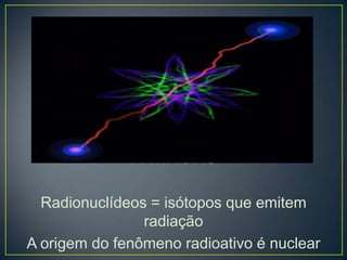 NATURAIS
ARTIFICIAS
Radionuclídeos = isótopos que emitem
radiação
A origem do fenômeno radioativo é nuclear
 