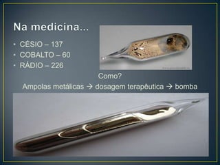 • CÉSIO – 137
• COBALTO – 60
• RÁDIO – 226
Como?
Ampolas metálicas  dosagem terapêutica  bomba
 