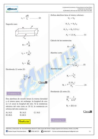 La ignorancia esclaviza, el conocimiento nos hace libres
la libertad nos hace felices,
la felicidad (y sólo eso) nos hace tener éxito en la vida.
Informes y matrículas: Av. Vía Evitamiento Norte N° 1426 (Local del Primer Colegio Superior de Ciencias, frente a la UPN)
Avalos Grupo Preuniversitario - (076) 367273 948633007 - Correo:carlosavalosdesposorio@gmail.com -5-
r1 =
N
L

................ (2)
Segundo caso:
R =
L
A

r2 = 2
L
NL

r2 = NL

Dividiendo (1) entre (2):
1
2
r
r

N
2
Dos alambres de nicrom tienen la misma densidad
y el mismo peso; sin embargo, la longitud de uno
es 1,5 veces la longitud del otro. Si la resistencia
eléctrica del más corto es 10 , la resistencia en
ohmios del otro resistor es:
A) 14,5 B) 16,5 C) 18,5
D) 20,5 E) 22,5
Ambos alambres tiene el mismo volumen:
V1 = V2
A1 L1 = A2 L2
A1 L1 = A2 (1,5 L1)
A1 = 1,5 A2 .............. (1)
Cálculo de las resistencias:
R =
L
A

Alambre corto:
10 =
1
1
L
A

10 =
1
2
L
(1,5A )
 ........(2)
Alambre largo:
R2 =
2
2
L
A

R2 =
1
2
(1, 5 L )
A
 ................ (3)
Dividiendo (2) entre (3):
2
2
10 1
R (1,5)

R2 = 22,5 
 
