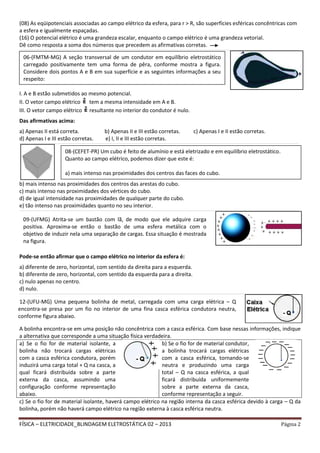 FÍSICA – ELETRICIDADE_BLINDAGEM ELETROSTÁTICA 02 – 2013 Página 2
(08) As eqüipotenciais associadas ao campo elétrico da esfera, para r > R, são superfícies esféricas concêntricas com
a esfera e igualmente espaçadas.
(16) O potencial elétrico é uma grandeza escalar, enquanto o campo elétrico é uma grandeza vetorial.
Dê como resposta a soma dos números que precedem as afirmativas corretas.
__________________________________________________________________________________________________________________________________________________________________________________________________________________________________________________________________________________________________________________________________________________________
I. A e B estão submetidos ao mesmo potencial.
II. O vetor campo elétrico tem a mesma intensidade em A e B.
III. O vetor campo elétrico resultante no interior do condutor é nulo.
Das afirmativas acima:
a) Apenas II está correta. b) Apenas II e III estão corretas. c) Apenas I e II estão corretas.
d) Apenas I e III estão corretas. e) I, II e III estão corretas.
__________________________________________________________________________________________________________________________________________________________________________________________________________________________________________________________________________________________________________________________________________________________
b) mais intenso nas proximidades dos centros das arestas do cubo.
c) mais intenso nas proximidades dos vértices do cubo.
d) de igual intensidade nas proximidades de qualquer parte do cubo.
e) tão intenso nas proximidades quanto no seu interior.
__________________________________________________________________________________________________________________________________________________________________________________________________________________________________________________________________________________________________________________________________________________________
Pode-se então afirmar que o campo elétrico no interior da esfera é:
a) diferente de zero, horizontal, com sentido da direita para a esquerda.
b) diferente de zero, horizontal, com sentido da esquerda para a direita.
c) nulo apenas no centro.
d) nulo.
__________________________________________________________________________________________________________________________________________________________________________________________________________________________________________________________________________________________________________________________________________________________
A bolinha encontra-se em uma posição não concêntrica com a casca esférica. Com base nessas informações, indique
a alternativa que corresponde a uma situação física verdadeira.
a) Se o fio for de material isolante, a
bolinha não trocará cargas elétricas
com a casca esférica condutora, porém
induzirá uma carga total + Q na casca, a
qual ficará distribuída sobre a parte
externa da casca, assumindo uma
configuração conforme representação
abaixo.
b) Se o fio for de material condutor,
a bolinha trocará cargas elétricas
com a casca esférica, tornando-se
neutra e produzindo uma carga
total – Q na casca esférica, a qual
ficará distribuída uniformemente
sobre a parte externa da casca,
conforme representação a seguir.
c) Se o fio for de material isolante, haverá campo elétrico na região interna da casca esférica devido à carga – Q da
bolinha, porém não haverá campo elétrico na região externa à casca esférica neutra.
06-(FMTM-MG) A seção transversal de um condutor em equilíbrio eletrostático
carregado positivamente tem uma forma de pêra, conforme mostra a figura.
Considere dois pontos A e B em sua superfície e as seguintes informações a seu
respeito:
08-(CEFET-PR) Um cubo é feito de alumínio e está eletrizado e em equilíbrio eletrostático.
Quanto ao campo elétrico, podemos dizer que este é:
a) mais intenso nas proximidades dos centros das faces do cubo.
09-(UFMG) Atrita-se um bastão com lã, de modo que ele adquire carga
positiva. Aproxima-se então o bastão de uma esfera metálica com o
objetivo de induzir nela uma separação de cargas. Essa situação é mostrada
na figura.
12-(UFU-MG) Uma pequena bolinha de metal, carregada com uma carga elétrica – Q
encontra-se presa por um fio no interior de uma fina casca esférica condutora neutra,
conforme figura abaixo.
 