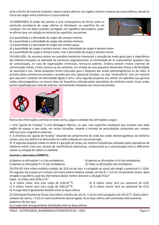 FÍSICA – ELETRICIDADE_BLINDAGEM ELETROSTÁTICA 02 – 2013 Página 3
d) Se o fio for de material condutor, haverá campo elétrico nas regiões interna e externa da casca esférica, devido às
trocas de cargas entre a bolinha e a casca esférica.
__________________________________________________________________________________________________________________________________________________________________________________________________________________________________________________________________________________________________________________________________________________________
a) a quantidade e a densidade de cargas são sempre maiores.
b) a quantidade e a densidade de cargas são sempre menores.
c) a quantidade e a densidade de cargas são sempre iguais.
d) a quantidade de cargas é sempre menor, mas a densidade de cargas é sempre maior.
e) a quantidade de cargas é sempre maior, mas a densidade de cargas é sempre menor.
__________________________________________________________________________________________________________________________________________________________________________________________________________________________________________________________________________________________________________________________________________________________
19-(UEG-GO)) Os recentes motins em presídios brasileiros chamaram a atenção de modo geral para a importância
das telecomunicações na operação de estruturas organizacionais. A necessidade de se impossibilitar qualquer tipo
de comunicação, no caso de organizações criminosas, tornou-se patente. Embora existam muitos sistemas de
comunicação móvel, o foco centrou-se em celulares, em virtude de suas pequenas dimensões físicas e da facilidade
de aquisição e uso. Várias propostas foram colocadas para o bloqueio das ondas eletromagnéticas ou de rádio. A
primeira delas consiste em envolver o presídio por uma "gaiola de Faraday", ou seja, "embrulhá-lo" com um material
que seja bom condutor de eletricidade ligado à terra. Uma segunda proposta era utilizar um aparelho que gerasse
ondas eletromagnéticas na mesma faixa de frequência utilizada pelas operadoras de telefonia móvel. Essas ondas
seriam espalhadas por meio de antenas, normalmente instaladas nos muros do presídio.
Acerca das informações contidas no texto acima, julgue a validade das afirmações a seguir.
I. Uma "gaiola de Faraday" é uma blindagem elétrica, ou seja, uma superfície condutora que envolve uma dada
região do espaço e que pode, em certas situações, impedir a entrada de perturbações produzidas por campos
elétricos e/ou magnéticos externos.
II. A eficiência da "gaiola de Faraday" depende do comprimento de onda das ondas eletromagnéticas da telefonia
celular, pois isso definirá as dimensões da malha utilizada em sua construção.
III. A segunda proposta citada no texto é a geração de ondas nas mesmas frequências utilizadas pelas operadoras de
telefonia móvel. Com isso, através de interferências destrutivas, compromete-se a comunicação entre a ERB (torre
celular ou estação de rádio) e o telefone.
Assinale a alternativa CORRETA:
a) Apenas as afirmações I e II são verdadeiras. b) Apenas as afirmações I e III são verdadeiras.
c) Apenas as afirmações II e III são verdadeiras. d) Todas as afirmações são verdadeiras.
__________________________________________________________________________________________________________________________________________________________________________________________________________________________________________________________________________________________________________________________________________________________
20-(ITA-SP) Uma esfera metálica isolada, de 10,0 cm de raio, é carregada no vácuo até atingir o potencial U = 9,0V.
Em seguida, ela é posta em contato com outra esfera metálica isolada, de raio R2 = 5,0 cm, inicialmente neutra. Após
atingido o equilíbrio, qual das alternativas abaixo melhor descreve a situação física?
Dado:. K=1/4πεo=9,0.109
N.m2
/C2
a) A esfera maior terá uma carga de 0,66.10-10
C. b) A esfera maior terá um potencial de 4,5V.
c) A esfera menor terá uma carga de 0,66.10-10
C. d) A esfera menor terá um potencial de 4,5V.
e) A carga total é igualmente dividida entre as duas esferas.
__________________________________________________________________________________________________________________________________________________________________________________________________________________________________________________________________________________________________________________________________________________________
22-(Olimpíada Paulista de Física) Uma esfera metálica de raio R1 = 5,0 cm está carregada com 4,0.10-3
C. Outra esfera
metálica de raio R2 = 15,0 cm está inicialmente descarregada. Se as duas esferas são conectadas eletricamente,
podemos afirmar que:
a) a carga total será igualmente distribuída entre as duas esferas.
13-(ENEM-MEC) O poder das pontas é uma consequência da forma como as
partículas portadoras de carga elétrica se distribuem na superfície de um
condutor. Em um dado condutor carregado, em equilíbrio eletrostático, pode-
se afirmar que, em relação ao restante da superfície, nas pontas:
 