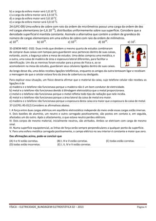 FÍSICA – ELETRICIDADE_BLINDAGEM ELETROSTÁTICA 02 – 2013 Página 4
b) a carga da esfera maior será 1,0.10-3
C.
c) a carga da esfera menor será 2,0.10-3
C.
d) a carga da esfera maior será 3,0.10-3
C.
e) a carga da esfera menor será 3,0.10-3
C.
__________________________________________________________________________________________________________________________________________________________________________________________________________________________________________________________________________________________________________________________________________________________
24-(UFC-09) Uma esfera de cobre com raio da ordem de micrômetros possui uma carga da ordem de dez
mil cargas elementares (e=1,6.10-19
), distribuídas uniformemente sobre sua superfície. Considere que a
densidade superficial é mantida constante. Assinale a alternativa que contém a ordem de grandeza do
número de cargas elementares em uma esfera de cobre com raio da ordem de milímetros.
a) 1019
. b) 1016
. c) 1013
. d) 1010
. e) 101
.__________________________________________________________________________________________________________________________________________________________________________________________________________________________________________________________________________________________________________________________________________________________
Ao longo desse dia, uma delas recebeu ligações telefônicas, enquanto os amigos da outra tentavam ligar e recebiam
a mensagem de que o celular estava fora da área de cobertura ou desligado.
Para explicar essa situação, um físico deveria afirmar que o material da caixa, cujo telefone celular não recebeu as
ligações é de
a) madeira e o telefone não funcionava porque a madeira não é um bom condutor de eletricidade.
b) metal e o telefone não funcionava devido à blindagem eletrostática que o metal proporcionava.
c) metal e o telefone não funcionava porque o metal refletia todo tipo de radiação que nele incidia.
d) metal e o telefone não funcionava porque a área lateral da caixa de metal era maior.
e) madeira e o telefone não funcionava porque a espessura desta caixa era maior que a espessura da caixa de metal.
__________________________________________________________________________________________________________________________________________________________________________________________________________________________________________________________________________________________________________________________________________________________
37-(UCPEL-RS-012) Considere as afirmativas abaixo.
I. A força entre duas cargas elétricas em equilíbrio eletrostático independe do meio onde essas cargas estão imersas.
II. Dois bastões de alumínio, um neutro e outro carregado positivamente, são postos em contato e, em seguida,
afastados um do outro. Após o afastamento, o que estava neutro perdeu elétrons.
III. Dois corpos de mesmo material, inicialmente neutros, são atritados. Ambos se eletrizam com carga de mesmo
sinal.
IV. Numa superfície equipotencial, as linhas de força serão sempre perpendiculares a qualquer ponto da superfície.
V. Para uma esfera metálica carregada positivamente, o campo elétrico no seu interior é constante e maior que zero.
Das afirmações acima, pode-se concluir que
(A) II e IV estão corretas. (B) I, III e V estão corretas. (C) todas estão corretas.
(D) todas estão incorretas. (E) I, II, IV e V estão corretas.
__________________________________________________________________________________________________________________________________________________________________________________________________________________________________________________________________________________________________________________________________________________________
35-(ENEM-MEC- 010) Duas irmãs que dividem o mesmo quarto de estudos combinaram
de comprar duas caixas com tampas para guardarem seus pertences dentro de suas caixas,
evitando, assim, a bagunça sobre a mesa de estudos. Uma delas comprou uma metálica, e
a outra, uma caixa de madeira de área e espessura lateral diferentes, para facilitar a
identificação. Um dia as meninas foram estudar para a prova de Física e, ao se
acomodarem na mesa de estudos, guardaram seus celulares ligados dentro de suas caixas.
 