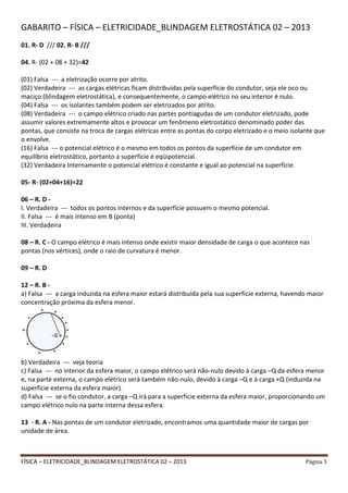 FÍSICA – ELETRICIDADE_BLINDAGEM ELETROSTÁTICA 02 – 2013 Página 5
GABARITO – FÍSICA – ELETRICIDADE_BLINDAGEM ELETROSTÁTICA 02 – 2013
01. R- D /// 02. R- B ///
04. R- (02 + 08 + 32)=42
(01) Falsa --- a eletrização ocorre por atrito.
(02) Verdadeira --- as cargas elétricas ficam distribuídas pela superfície do condutor, seja ele oco ou
maciço (blindagem eletrostática), e consequentemente, o campo elétrico no seu interior é nulo.
(04) Falsa --- os isolantes também podem ser eletrizados por atrito.
(08) Verdadeira --- o campo elétrico criado nas partes pontiagudas de um condutor eletrizado, pode
assumir valores extremamente altos e provocar um fenômeno eletrostático denominado poder das
pontas, que consiste na troca de cargas elétricas entre as pontas do corpo eletrizado e o meio isolante que
o envolve.
(16) Falsa --- o potencial elétrico é o mesmo em todos os pontos da superfície de um condutor em
equilíbrio eletrostático, portanto a superfície é eqüipotencial.
(32) Verdadeira Internamente o potencial elétrico é constante e igual ao potencial na superfície.
05- R- (02+04+16)=22
06 – R. D -
I. Verdadeira --- todos os pontos internos e da superfície possuem o mesmo potencial.
II. Falsa --- é mais intenso em B (ponta)
III. Verdadeira
08 – R. C - O campo elétrico é mais intenso onde existir maior densidade de carga o que acontece nas
pontas (nos vértices), onde o raio de curvatura é menor.
09 – R. D
12 – R. B -
a) Falsa --- a carga induzida na esfera maior estará distribuída pela sua superfície externa, havendo maior
concentração próxima da esfera menor.
b) Verdadeira --- veja teoria
c) Falsa --- no interior da esfera maior, o campo elétrico será não-nulo devido à carga –Q da esfera menor
e, na parte externa, o campo elétrico será também não-nulo, devido à carga –Q e à carga +Q (induzida na
superfície externa da esfera maior).
d) Falsa --- se o fio condutor, a carga –Q irá para a superfície externa da esfera maior, proporcionando um
campo elétrico nulo na parte interna dessa esfera.
13 - R. A - Nas pontas de um condutor eletrizado, encontramos uma quantidade maior de cargas por
unidade de área.
 