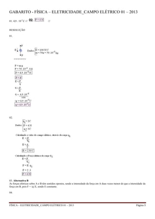 FÍSICA – ELETRICIDADE_CAMPO ELÉTRICO 01 – 2013 Página 3
GABARITO - FÍSICA – ELETRICIDADE_CAMPO ELÉTRICO 01 – 2013
01. 4,9 . 10-3
C /// ///
RESOLUÇÃO
01.
02.
03. Alternativa B
As forças elétricas sobre A e B têm sentidos opostos, sendo a intensidade da força em A duas vezes menor do que a intensidade da
força em B, pois F = /q/.E, sendo E constante.
04.
 