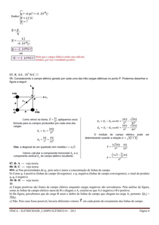 FÍSICA – ELETRICIDADE_CAMPO ELÉTRICO 01 – 2013 Página 4
05. R. 4.0 . 105
N/C ///
06. Considerando o campo elétrico gerado por cada uma das três cargas elétricas no ponto P. Podemos desenhar a
figura a seguir:
07. R- A --- veja teoria
08- R- C --- veja teoria
093- a) Nas proximidades de q1, pois nela é maior a concentração de linhas de campo.
b) Como q1 é positiva (linhas de campo divergentes) e q2 negativa (linhas de campo convergentes), o sinal do produto
q1.q2 é negativo.
10- R- D --- veja teoria
11
a) Cargas positivas são fontes de campo elétrico enquanto cargas negativas são sorvedouros. Pela análise da figura,
como as linhas de campo elétrico saem de B e chegam a A, conclui-se que A é negativa e B é positiva.
b) Da figura, percebemos que da carga B saem o dobro de linhas de campo que chegam na carga A, portanto: |QA| =
2|QB|.
c) Não. Pois caso fosse possível, haveria diferentes vetores em cada ponto de cruzamento das linhas de campo.
 