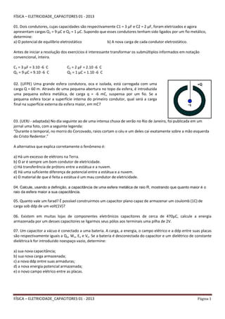 FÍSICA – ELETRICIDADE_CAPACITORES 01 - 2013 Página 1
FÍSICA – ELETRICIDADE_CAPACITORES 01 - 2013
01. Dois condutores, cujas capacidades são respectivamente C1 = 3 µF e C2 = 2 µF, foram eletrizados e agora
apresentam cargas Q1 = 9 µC e Q2 = 1 µC. Supondo que esses condutores tenham sido ligados por um fio metálico,
determine:
a) O potencial de equilíbrio eletrostático b) A nova carga de cada condutor eletrostático.
Antes de iniciar a resolução dos exercícios é interessante transformar os submúltiplos informados em notação
convencional, inteira.
C1 = 3 µF = 3.10 -6 C C2 = 2 µF = 2.10 -6 C
Q1 = 9 µC = 9.10 -6 C Q2 = 1 µC = 1.10 -6 C
03. (UERJ - adaptada) No dia seguinte ao de uma intensa chuva de verão no Rio de Janeiro, foi publicada em um
jornal uma foto, com a seguinte legenda:
“Durante o temporal, no morro do Corcovado, raios cortam o céu e um deles cai exatamente sobre a mão esquerda
do Cristo Redentor.”
A alternativa que explica corretamente o fenômeno é:
a) Há um excesso de elétrons na Terra.
b) O ar é sempre um bom condutor de eletricidade.
c) Há transferência de prótons entre a estátua e a nuvem.
d) Há uma suficiente diferença de potencial entre a estátua e a nuvem.
e) O material de que é feita a estátua é um mau condutor de eletricidade.
04. Calcule, usando a definição, a capacitância de uma esfera metálica de raio R, mostrando que quanto maior é o
raio da esfera maior a sua capacitância.
05. Quanto vale um farad? É possível construirmos um capacitor plano capaz de armazenar um coulomb (1C) de
carga sob ddp de um volt(1V)?
06. Existem em muitas lojas de componentes eletrônicos capacitores de cerca de 470μC, calcule a energia
armazenada por um desses capacitores se ligarmos seus pólos aos terminais uma pilha de 2V.
07. Um capacitor a vácuo é conectado a uma bateria. A carga, a energia, o campo elétrico e a ddp entre suas placas
são respectivamente iguais a Qo, Wo, Eo e Vo. Se a bateria é desconectada do capacitor e um dielétrico de constante
dielétrica k for introduzido noespaço vazio, determine:
a) sua nova capacitância;
b) sua nova carga armazenada;
c) a nova ddp entre suas armaduras;
d) a nova energia potencial armazenada;
e) o novo campo elétrico entre as placas.
02. (UFPE) Uma grande esfera condutora, oca e isolada, está carregada com uma
carga Q = 60 m. Através de uma pequena abertura no topo da esfera, é introduzida
uma pequena esfera metálica, de carga q = -6 mC, suspensa por um fio. Se a
pequena esfera tocar a superfície interna do primeiro condutor, qual será a carga
final na superfície externa da esfera maior, em mC?
 