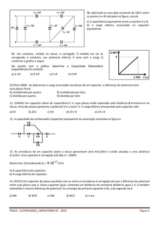 FÍSICA – ELETRICIDADE_CAPACITORES 01 - 2013 Página 2
10.(PUC-2000) - Se dobrarmos a carga acumulada nas placas de um capacitor, a diferença de potencial entre
suas placas ficará:
A) multiplicada por quatro. B) multiplicada por dois.
C) dividida por quatro. D) dividida por dois
11. (UNISA) Um capacitor plano de capacitância C e cujas placas estão separadas pela distância d encontra-se no
vácuo. Uma das placas apresenta o potencial V e a outra -V. A carga elétrica armazenada pelo capacitor vale:
a) CV b) 2CV c) Vd d) 2V / d e) CV / d
12. A capacidade do condensador (capacitor) equivalente da associação mostrada na figura é:
13. As armaduras de um capacitor plano a vácuo apresentam área A=0,10m2 e estão situadas a uma distância
d=2,0cm. Esse capacitor é carregado sob ddp U = 1000V.
Determine: (Considerando K0 = 9.10-12
F/m)
a) A capacitância do capacitor;
b) A carga elétrica do capacitor.
14. (PUCC) Um capacitor de placas paralelas com ar entre as armaduras é carregado até que a diferença de potencial
entre suas placas seja U. Outro capacitor igual, contendo um dielétrico de constante dielétrica igual a 3, é também
submetido à mesma diferença de potencial. Se a energia do primeiro capacitor é W, a do segundo será:
a) 9W b) W/9 c) 3W d) W/3 e) n.d.a.
09. Um condutor, isolado no vácuo, é carregado. À medida em vai se
carregando o condutor, seu potencial elétrico V varia com a carga Q
conforme o gráfico a seguir.
De acordo com o gráfico, determine a Capacidade Eletrostática
(capacitância) do condutor.
a) 4 mF. b) 9 mF. c) 4 nF. d) 9 KF
08. Aplicando-se uma ddp constante de 100 V entre
os pontos A e B indicados na figura, calcule
a) a capacitância equivalente entre os pontos A e B;
b) a carga elétrica acumulada no capacitor
equivalente.
 