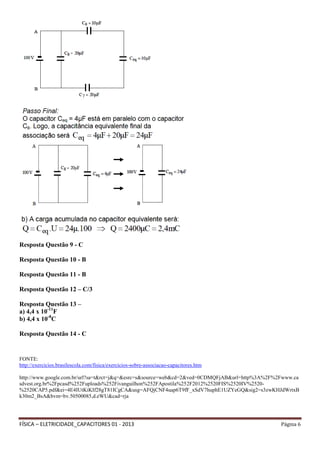 FÍSICA – ELETRICIDADE_CAPACITORES 01 - 2013 Página 6
Resposta Questão 9 - C
Resposta Questão 10 - B
Resposta Questão 11 - B
Resposta Questão 12 – C/3
Resposta Questão 13 –
a) 4,4 x 10-11
F
b) 4,4 x 10-8
C
Resposta Questão 14 - C
FONTE:
http://exercicios.brasilescola.com/fisica/exercicios-sobre-associacao-capacitores.htm
http://www.google.com.br/url?sa=t&rct=j&q=&esrc=s&source=web&cd=2&ved=0CDMQFjAB&url=http%3A%2F%2Fwww.ca
sdvest.org.br%2Fpcasd%252Fuploads%252Fivanguilhon%252FApostila%252F2012%2520FIS%2520IV%2520-
%2520CAP5.pdf&ei=4E4IUtKiKIf28gT81ICgCA&usg=AFQjCNF4uap6T9fF_xSdV7huphE1UZYeGQ&sig2=s3zwKHJdWrtxB
k30m2_BsA&bvm=bv.50500085,d.eWU&cad=rja
 