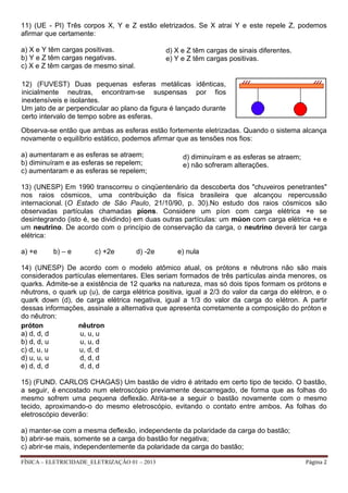 FÍSICA – ELETRICIDADE_ELETRIZAÇÃO 01 – 2013 Página 2
11) (UE - PI) Três corpos X, Y e Z estão eletrizados. Se X atrai Y e este repele Z, podemos
afirmar que certamente:
a) X e Y têm cargas positivas.
b) Y e Z têm cargas negativas.
c) X e Z têm cargas de mesmo sinal.
Observa-se então que ambas as esferas estão fortemente eletrizadas. Quando o sistema alcança
novamente o equilíbrio estático, podemos afirmar que as tensões nos fios:
a) aumentaram e as esferas se atraem;
b) diminuíram e as esferas se repelem;
c) aumentaram e as esferas se repelem;
13) (UNESP) Em 1990 transcorreu o cinqüentenário da descoberta dos "chuveiros penetrantes"
nos raios cósmicos, uma contribuição da física brasileira que alcançou repercussão
internacional. (O Estado de São Paulo, 21/10/90, p. 30).No estudo dos raios cósmicos são
observadas partículas chamadas píons. Considere um píon com carga elétrica +e se
desintegrando (isto é, se dividindo) em duas outras partículas: um múon com carga elétrica +e e
um neutrino. De acordo com o princípio de conservação da carga, o neutrino deverá ter carga
elétrica:
a) +e b) – e c) +2e d) -2e e) nula
14) (UNESP) De acordo com o modelo atômico atual, os prótons e nêutrons não são mais
considerados partículas elementares. Eles seriam formados de três partículas ainda menores, os
quarks. Admite-se a existência de 12 quarks na natureza, mas só dois tipos formam os prótons e
nêutrons, o quark up (u), de carga elétrica positiva, igual a 2/3 do valor da carga do elétron, e o
quark down (d), de carga elétrica negativa, igual a 1/3 do valor da carga do elétron. A partir
dessas informações, assinale a alternativa que apresenta corretamente a composição do próton e
do nêutron:
próton nêutron
a) d, d, d u, u, u
b) d, d, u u, u, d
c) d, u, u u, d, d
d) u, u, u d, d, d
e) d, d, d d, d, d
15) (FUND. CARLOS CHAGAS) Um bastão de vidro é atritado em certo tipo de tecido. O bastão,
a seguir, é encostado num eletroscópio previamente descarregado, de forma que as folhas do
mesmo sofrem uma pequena deflexão. Atrita-se a seguir o bastão novamente com o mesmo
tecido, aproximando-o do mesmo eletroscópio, evitando o contato entre ambos. As folhas do
eletroscópio deverão:
a) manter-se com a mesma deflexão, independente da polaridade da carga do bastão;
b) abrir-se mais, somente se a carga do bastão for negativa;
c) abrir-se mais, independentemente da polaridade da carga do bastão;
d) X e Z têm cargas de sinais diferentes.
e) Y e Z têm cargas positivas.
12) (FUVEST) Duas pequenas esferas metálicas idênticas,
inicialmente neutras, encontram-se suspensas por fios
inextensíveis e isolantes.
Um jato de ar perpendicular ao plano da figura é lançado durante
certo intervalo de tempo sobre as esferas.
d) diminuíram e as esferas se atraem;
e) não sofreram alterações.
 