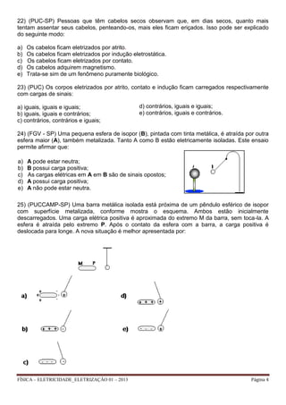 FÍSICA – ELETRICIDADE_ELETRIZAÇÃO 01 – 2013 Página 4
22) (PUC-SP) Pessoas que têm cabelos secos observam que, em dias secos, quanto mais
tentam assentar seus cabelos, penteando-os, mais eles ficam eriçados. Isso pode ser explicado
do seguinte modo:
a) Os cabelos ficam eletrizados por atrito.
b) Os cabelos ficam eletrizados por indução eletrostática.
c) Os cabelos ficam eletrizados por contato.
d) Os cabelos adquirem magnetismo.
e) Trata-se sim de um fenômeno puramente biológico.
23) (PUC) Os corpos eletrizados por atrito, contato e indução ficam carregados respectivamente
com cargas de sinais:
a) iguais, iguais e iguais;
b) iguais, iguais e contrários;
c) contrários, contrários e iguais;
24) (FGV - SP) Uma pequena esfera de isopor (B), pintada com tinta metálica, é atraída por outra
esfera maior (A), também metalizada. Tanto A como B estão eletricamente isoladas. Este ensaio
permite afirmar que:
25) (PUCCAMP-SP) Uma barra metálica isolada está próxima de um pêndulo esférico de isopor
com superfície metalizada, conforme mostra o esquema. Ambos estão inicialmente
descarregados. Uma carga elétrica positiva é aproximada do extremo M da barra, sem toca-la. A
esfera é atraída pelo extremo P. Após o contato da esfera com a barra, a carga positiva é
deslocada para longe. A nova situação é melhor apresentada por:
a) A pode estar neutra;
b) B possui carga positiva;
c) As cargas elétricas em A em B são de sinais opostos;
d) A possui carga positiva;
e) A não pode estar neutra.
d) contrários, iguais e iguais;
e) contrários, iguais e contrários.
 