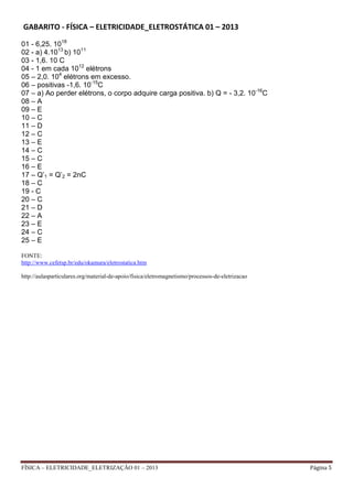 FÍSICA – ELETRICIDADE_ELETRIZAÇÃO 01 – 2013 Página 5
GABARITO - FÍSICA – ELETRICIDADE_ELETROSTÁTICA 01 – 2013
01 - 6,25. 1018
02 - a) 4.1013
b) 1011
03 - 1,6. 10 C
04 - 1 em cada 1012
elétrons
05 – 2,0. 104
elétrons em excesso.
06 – positivas -1,6. 10-15
C
07 – a) Ao perder elétrons, o corpo adquire carga positiva. b) Q = - 3,2. 10-16
C
08 – A
09 – E
10 – C
11 – D
12 – C
13 – E
14 – C
15 – C
16 – E
17 – Q’1 = Q’2 = 2nC
18 – C
19 - C
20 – C
21 – D
22 – A
23 – E
24 – C
25 – E
FONTE:
http://www.cefetsp.br/edu/okamura/eletrostatica.htm
http://aulasparticulares.org/material-de-apoio/fisica/eletromagnetismo/processos-de-eletrizacao
 