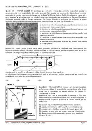 FÍSICA – ELETROMAGNETÍSMO_FORÇA MAGNÉTICA 01 – 2013 Página 1
FÍSICA – ELETROMAGNETÍSMO_FORÇA MAGNÉTICA 01 – 2013
Questão 01 - (UNIFOR CE/2012) Os cientistas que estudam a física das partículas necessitam estudar o
comportamento e as propriedades do núcleo atômico. Para estudar os componentes dos prótons no maior
acelerador do mundo, recentemente inaugurado na Suíça “LHC (Large Hadron Collider)”, prótons de massa ‘m’ e
carga positiva ‘q’ são disparados em colisão frontal, com velocidades perpendiculares a Campos Magnéticos
Uniformes, sofrendo ação de forças magnéticas. Os Campos Magnéticos utilizados são uniformes e atuam
perpendicularmente à velocidade destas partículas. Podemos afirmar que estas forças magnéticas:
Questão 02 - (FATEC SP/2011) Duas placas planas, paralelas, horizontais e carregadas com sinais opostos, são
dispostas formando entre si um campo elétrico uniforme, e, nas suas laterais, encontram-se dois polos de um ímã
formando um campo magnético uniforme, como na figura apresentada.
Abandonando-se um elétron (e) no ponto médio dos dois campos e desprezando-se
as velocidades relativísticas e o campo gravitacional, pode-se afirmar que a posição mais provável que esse elétron
atingirá será uma região nas proximidades do ponto
a) A. b) B. c) C. d) D. e) E.
TEXTO: 2
a) Mantêm as velocidades escalares dos prótons constantes, mas
os colocam em trajetórias circulares.
b) Mantêm as velocidades escalares dos prótons constantes, mas
os colocam em trajetórias helicoidais.
c) Aumentam as velocidades escalares dos prótons e mantêm suas
trajetórias retilíneas.
d) Diminuem as velocidades escalares dos prótons e mantêm suas
trajetórias retilíneas.
e) Não alteram as velocidades escalares dos prótons nem alteram
as suas trajetórias.
Questão 03 - (Unifacs BA/2011) Considere um campo magnético
uniforme, de módulo B, perpendicular e entrando na folha dessa
prova, que é sobreposto ao campo elétrico, de módulo E,
representado na figura.
Sabendo-se que, com a superposição de campos, o feixe das
partículas α incide perpendicularmente sobre a chapa fotográfica, e
desprezando-se a ação da gravidade, é correto afirmar que as
partículas α
01. realizam movimento retilíneo uniformemente retardado.
02. descrevem movimento retilíneo uniformemente acelerado.
03. deslocam com velocidade constante de módulo igual a E/B.
04. deslocam-se para região que possui o potencial elétrico maior.
05. são continuamente impulsionadas por uma força resultante
diferente de zero.
 