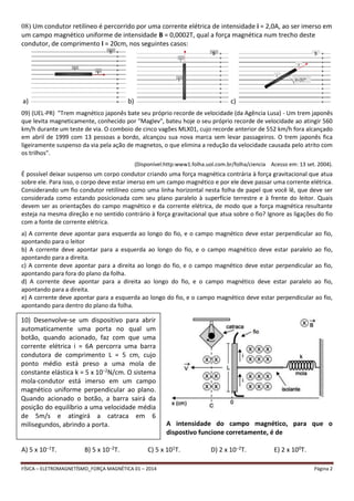 08) Um condutor retilíneo é percorrido por uma corrente elétrica de intensidade i = 2,0A, ao ser imerso em 
um campo magnético uniforme de intensidade B = 0,0002T, qual a força magnética num trecho deste 
condutor, de comprimento l = 20cm, nos seguintes casos: 
a) b) c) 
09) (UEL-PR) "Trem magnético japonês bate seu próprio recorde de velocidade (da Agência Lusa) - Um trem japonês 
que levita magneticamente, conhecido por "Maglev", bateu hoje o seu próprio recorde de velocidade ao atingir 560 
km/h durante um teste de via. O comboio de cinco vagões MLX01, cujo recorde anterior de 552 km/h fora alcançado 
em abril de 1999 com 13 pessoas a bordo, alcançou sua nova marca sem levar passageiros. O trem japonês fica 
ligeiramente suspenso da via pela ação de magnetos, o que elimina a redução da velocidade causada pelo atrito com 
os trilhos". 
(Disponível:http:www1.folha.uol.com.br/folha/ciencia Acesso em: 13 set. 2004). 
É possível deixar suspenso um corpo condutor criando uma força magnética contrária à força gravitacional que atua 
sobre ele. Para isso, o corpo deve estar imerso em um campo magnético e por ele deve passar uma corrente elétrica. 
Considerando um fio condutor retilíneo como uma linha horizontal nesta folha de papel que você lê, que deve ser 
considerada como estando posicionada com seu plano paralelo à superfície terrestre e à frente do leitor. Quais 
devem ser as orientações do campo magnético e da corrente elétrica, de modo que a força magnética resultante 
esteja na mesma direção e no sentido contrário à força gravitacional que atua sobre o fio? Ignore as ligações do fio 
com a fonte de corrente elétrica. 
a) A corrente deve apontar para esquerda ao longo do fio, e o campo magnético deve estar perpendicular ao fio, 
apontando para o leitor 
b) A corrente deve apontar para a esquerda ao longo do fio, e o campo magnético deve estar paralelo ao fio, 
apontando para a direita. 
c) A corrente deve apontar para a direita ao longo do fio, e o campo magnético deve estar perpendicular ao fio, 
apontando para fora do plano da folha. 
d) A corrente deve apontar para a direita ao longo do fio, e o campo magnético deve estar paralelo ao fio, 
apontando para a direita. 
e) A corrente deve apontar para a esquerda ao longo do fio, e o campo magnético deve estar perpendicular ao fio, 
apontando para dentro do plano da folha. 
A intensidade do campo magnético, para que o 
dispostivo funcione corretamente, é de 
10) Desenvolve-se um dispositivo para abrir 
automaticamente uma porta no qual um 
botão, quando acionado, faz com que uma 
corrente elétrica i = 6A percorra uma barra 
condutora de comprimento L = 5 cm, cujo 
ponto médio está preso a uma mola de 
constante elástica k = 5 x 10−2N/cm. O sistema 
mola-condutor está imerso em um campo 
magnético uniforme perpendicular ao plano. 
Quando acionado o botão, a barra sairá da 
posição do equilíbrio a uma velocidade média 
de 5m/s e atingirá a catraca em 6 
milisegundos, abrindo a porta. 
A) 5 x 10−1T. B) 5 x 10−2T. C) 5 x 101T. D) 2 x 10−2T. E) 2 x 100T. 
FÍSICA – ELETROMAGNETÍSMO_FORÇA MAGNÉTICA 01 – 2014 Página 2 
 