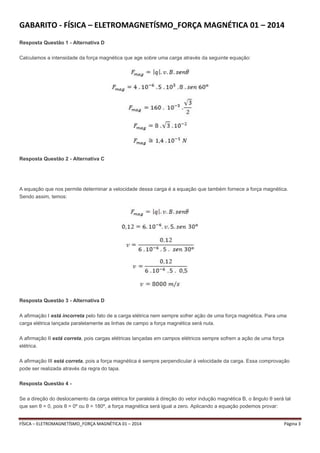 GABARITO - FÍSICA – ELETROMAGNETÍSMO_FORÇA MAGNÉTICA 01 – 2014 
Resposta Questão 1 - Alternativa D 
Calculamos a intensidade da força magnética que age sobre uma carga através da seguinte equação: 
Resposta Questão 2 - Alternativa C 
A equação que nos permite determinar a velocidade dessa carga é a equação que também fornece a força magnética. 
Sendo assim, temos: 
Resposta Questão 3 - Alternativa D 
A afirmação I está incorreta pelo fato de a carga elétrica nem sempre sofrer ação de uma força magnética. Para uma 
carga elétrica lançada paralelamente as linhas de campo a força magnética será nula. 
A afirmação II está correta, pois cargas elétricas lançadas em campos elétricos sempre sofrem a ação de uma força 
elétrica. 
A afirmação III está correta, pois a força magnética é sempre perpendicular à velocidade da carga. Essa comprovação 
pode ser realizada através da regra do tapa. 
Resposta Questão 4 - 
Se a direção do deslocamento da carga elétrica for paralela à direção do vetor indução magnética B, o ângulo θ será tal 
que sen θ = 0, pois θ = 0º ou θ = 180º, a força magnética será igual a zero. Aplicando a equação podemos provar: 
FÍSICA – ELETROMAGNETÍSMO_FORÇA MAGNÉTICA 01 – 2014 Página 3 
 