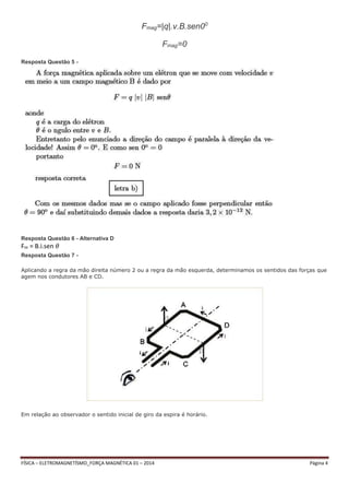 Fmag=|q|.v.B.sen00 
Fmag=0 
Resposta Questão 5 - 
Resposta Questão 6 - Alternativa D 
Fm = B.i.sen 휃 
Resposta Questão 7 - 
Aplicando a regra da mão direita número 2 ou a regra da mão esquerda, determinamos os sentidos das forças que 
agem nos condutores AB e CD. 
Em relação ao observador o sentido inicial de giro da espira é horário. 
FÍSICA – ELETROMAGNETÍSMO_FORÇA MAGNÉTICA 01 – 2014 Página 4 
 