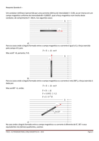 Resposta Questão 8 – 
Um condutor retilíneo é percorrido por uma corrente elétrica de intensidade i = 2,0A, ao ser imerso em um 
campo magnético uniforme de intensidade B = 0,0002T, qual a força magnética num trecho deste 
condutor, de comprimento l = 20cm, nos seguintes casos: 
a) 
Para os casos onde o ângulo formado entre o campo magnético e a corrente é igual a 0, a força exercida 
pelo campo é 0, pois: 
Mas sen0° =0, portanto, F=0. 
b) 
Para os casos onde o ângulo formado entre o campo magnético e a corrente é reto (90°), a força exercida é 
dada por: 
Mas sen90° =1, então: 
c) 
No caso onde o ângulo formado entre o campo magnético e a corrente é diferente de 0°, 90° e seus 
equivalentes nos demais quadrantes, usamos: 
FÍSICA – ELETROMAGNETÍSMO_FORÇA MAGNÉTICA 01 – 2014 Página 5 
 