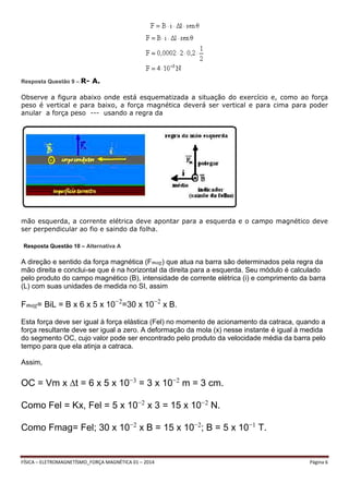 Resposta Questão 9 – R- A. 
Observe a figura abaixo onde está esquematizada a situação do exercício e, como ao força 
peso é vertical e para baixo, a força magnética deverá ser vertical e para cima para poder 
anular a força peso --- usando a regra da 
mão esquerda, a corrente elétrica deve apontar para a esquerda e o campo magnético deve 
ser perpendicular ao fio e saindo da folha. 
Resposta Questão 10 – Alternativa A 
A direção e sentido da força magnética (Fmag) que atua na barra são determinados pela regra da 
mão direita e conclui-se que é na horizontal da direita para a esquerda. Seu módulo é calculado 
pelo produto do campo magnético (B), intensidade de corrente elétrica (i) e comprimento da barra 
(L) com suas unidades de medida no SI, assim 
Fmag= BiL = B x 6 x 5 x 10−2=30 x 10−2 x B. 
Esta força deve ser igual à força elástica (Fel) no momento de acionamento da catraca, quando a 
força resultante deve ser igual a zero. A deformação da mola (x) nesse instante é igual à medida 
do segmento OC, cujo valor pode ser encontrado pelo produto da velocidade média da barra pelo 
tempo para que ela atinja a catraca. 
Assim, 
OC = Vm x Δt = 6 x 5 x 10−3 = 3 x 10−2 m = 3 cm. 
Como Fel = Kx, Fel = 5 x 10−2 x 3 = 15 x 10−2 N. 
Como Fmag= Fel; 30 x 10−2 x B = 15 x 10−2; B = 5 x 10−1 T. 
FÍSICA – ELETROMAGNETÍSMO_FORÇA MAGNÉTICA 01 – 2014 Página 6 
 