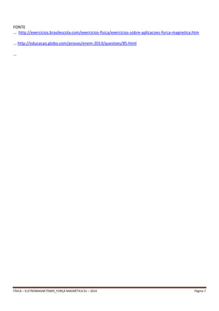 FONTE 
... http://exercicios.brasilescola.com/exercicios-fisica/exercicios-sobre-aplicacoes-forca-magnetica.htm 
... http://educacao.globo.com/provas/enem-2013/questoes/85.html 
... 
FÍSICA – ELETROMAGNETÍSMO_FORÇA MAGNÉTICA 01 – 2014 Página 7 
