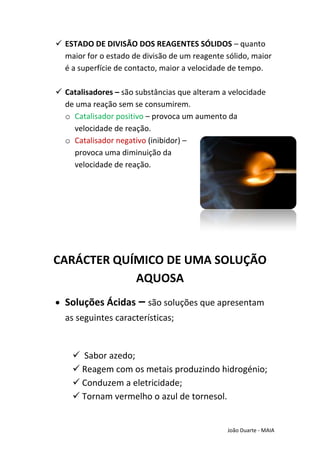  ESTADO DE DIVISÃO DOS REAGENTES SÓLIDOS – quanto
  maior for o estado de divisão de um reagente sólido, maior
  é a superfície de contacto, maior a velocidade de tempo.

 Catalisadores – são substâncias que alteram a velocidade
  de uma reação sem se consumirem.
  o Catalisador positivo – provoca um aumento da
    velocidade de reação.
  o Catalisador negativo (inibidor) –
    provoca uma diminuição da
    velocidade de reação.




CARÁCTER QUÍMICO DE UMA SOLUÇÃO
            AQUOSA
  Soluções Ácidas – são soluções que apresentam
  as seguintes características;


     Sabor azedo;
     Reagem com os metais produzindo hidrogénio;
     Conduzem a eletricidade;
     Tornam vermelho o azul de tornesol.


                                               João Duarte - MAIA
 