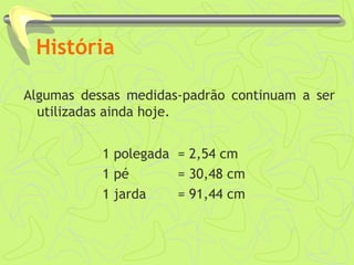 História
Algumas dessas medidas-padrão continuam a ser
utilizadas ainda hoje.
1 polegada = 2,54 cm
1 pé = 30,48 cm
1 jarda = 91,44 cm
 
