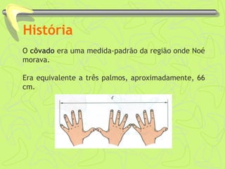 História
O côvado era uma medida-padrão da região onde Noé
morava.
Era equivalente a três palmos, aproximadamente, 66
cm.
 