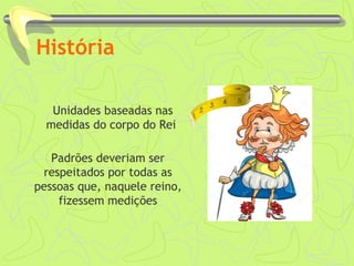 História
Unidades baseadas nas
medidas do corpo do Rei
Padrões deveriam ser
respeitados por todas as
pessoas que, naquele reino,
fizessem medições
 