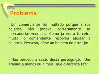 Problema
Um comerciante foi multado porque a sua
balança não pesava corretamente as
mercadorias vendidas. Como já era a terceira
multa, o comerciante resolveu ajustar a
balança. Nervoso, disse ao homem do arranjo:
- Não percebo a razão desta perseguição. Uns
gramas a menos ou a mais, que diferença faz?
 
