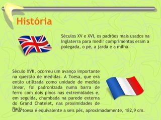 História
Séculos XV e XVI, os padrões mais usados na
Inglaterra para medir comprimentos eram a
polegada, o pé, a jarda e a milha.
Século XVII, ocorreu um avanço importante
na questão de medidas. A Toesa, que era
então utilizada como unidade de medida
linear, foi padronizada numa barra de
ferro com dois pinos nas extremidades e,
em seguida, chumbada na parede externa
do Grand Chatelet, nas proximidades de
Paris.Uma toesa é equivalente a seis pés, aproximadamente, 182,9 cm.
 