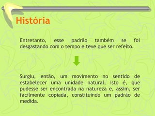 História
Entretanto, esse padrão também se foi
desgastando com o tempo e teve que ser refeito.
Surgiu, então, um movimento no sentido de
estabelecer uma unidade natural, isto é, que
pudesse ser encontrada na natureza e, assim, ser
facilmente copiada, constituindo um padrão de
medida.
 