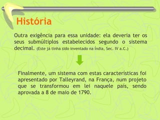 História
Outra exigência para essa unidade: ela deveria ter os
seus submúltiplos estabelecidos segundo o sistema
decimal. (Este já tinha sido inventado na Índia, Sec. IV a.C.)
Finalmente, um sistema com estas características foi
apresentado por Talleyrand, na França, num projeto
que se transformou em lei naquele país, sendo
aprovada a 8 de maio de 1790.
 
