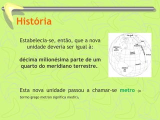 História
Estabelecia-se, então, que a nova
unidade deveria ser igual à:
décima milionésima parte de um
quarto do meridiano terrestre.
Esta nova unidade passou a chamar-se metro (o
termo grego metron significa medir).
 
