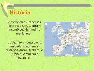 História
2 astrónomos franceses
(Delambre e Mechain) foram
incumbidos de medir o
meridiano.
Utilizando a toesa como
unidade, mediram a
distância entre Dunkerque
(França) e Montjuïc
(Espanha).
 